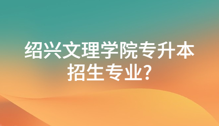 绍兴文理学院专升本招生专业？