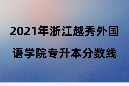 2021年浙江越秀外国语学院专升本分数线.png