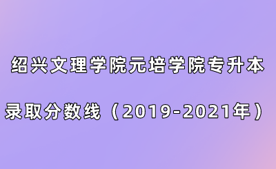 绍兴文理学院元培学院专升本录取分数线（2019-2021年）.png